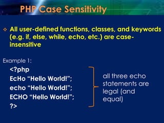  All user-defined functions, classes, and keywords
(e.g. if, else, while, echo, etc.) are case-
insensitive
Example 1:
<?php
EcHo “Hello World!”;
echo “Hello World!”;
ECHO “Hello World!”;
?>
all three echo
statements are
legal (and
equal)
 