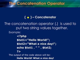 ( .) – Concatenator
The concatenation operator (.) is used to
put two string values together.
Example:
<?php
$txt1="Hello World!";
$txt2="What a nice day!";
echo $txt1 . " " . $txt2;
?>
The output of the code above will be:
Hello World! What a nice day!
 