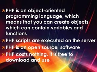  PHP is an object-oriented
programming language, which
means that you can create objects,
which can contain variables and
functions
 PHP scripts are executed on the server
 PHP is an open source software
 PHP costs nothing, it is free to
download and use
 
