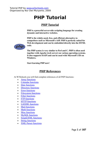 Tutorial PHP by www.w3schools.com
Organized by Nur Dwi Muryanto, 2009
PHP Tutorial
PHP Tutorial
PHP is a powerful server-side scripting language for creating
dynamic and interactive websites.
PHP is the widely-used, free, and efficient alternative to
competitors such as Microsoft's ASP. PHP is perfectly suited for
Web development and can be embedded directly into the HTML
code.
The PHP syntax is very similar to Perl and C. PHP is often used
together with Apache (web server) on various operating systems.
It also supports ISAPI and can be used with Microsoft's IIS on
Windows.
Start learning PHP now!
PHP References
At W3Schools you will find complete references of all PHP functions:
• Array functions
• Calendar functions
• Date functions
• Directory functions
• Error functions
• Filesystem functions
• Filter functions
• FTP functions
• HTTP functions
• LibXML functions
• Mail functions
• Math functions
• Misc functions
• MySQL functions
• SimpleXML functions
• String functions
• XML Parser functions
Page 1 of 187
 