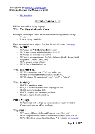 Tutorial PHP by www.w3schools.com
Organized by Nur Dwi Muryanto, 2009
• Zip functions
Introduction to PHP
PHP is a server-side scripting language.
What You Should Already Know
Before you continue you should have a basic understanding of the following:
• HTML
• Some scripting knowledge
If you want to study these subjects first, find the tutorials on our Home page.
What is PHP?
• PHP stands for PHP: Hypertext Preprocessor
• PHP is a server-side scripting language, like ASP
• PHP scripts are executed on the server
• PHP supports many databases (MySQL, Informix, Oracle, Sybase, Solid,
PostgreSQL, Generic ODBC, etc.)
• PHP is an open source software
• PHP is free to download and use
What is a PHP File?
• PHP files can contain text, HTML tags and scripts
• PHP files are returned to the browser as plain HTML
• PHP files have a file extension of ".php", ".php3", or ".phtml"
What is MySQL?
• MySQL is a database server
• MySQL is ideal for both small and large applications
• MySQL supports standard SQL
• MySQL compiles on a number of platforms
• MySQL is free to download and use
PHP + MySQL
• PHP combined with MySQL are cross-platform (you can develop in
Windows and serve on a Unix platform)
Why PHP?
• PHP runs on different platforms (Windows, Linux, Unix, etc.)
• PHP is compatible with almost all servers used today (Apache, IIS, etc.)
• PHP is FREE to download from the official PHP resource: www.php.net
Page 2 of 187
 