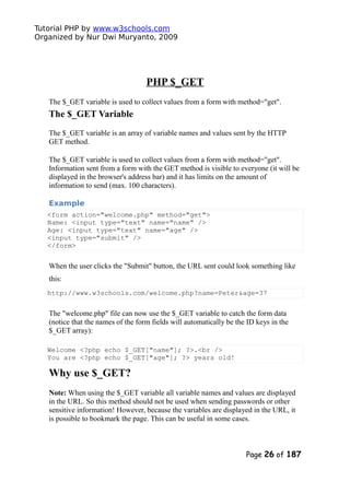Tutorial PHP by www.w3schools.com
Organized by Nur Dwi Muryanto, 2009
PHP $_GET
The $_GET variable is used to collect values from a form with method="get".
The $_GET Variable
The $_GET variable is an array of variable names and values sent by the HTTP
GET method.
The $_GET variable is used to collect values from a form with method="get".
Information sent from a form with the GET method is visible to everyone (it will be
displayed in the browser's address bar) and it has limits on the amount of
information to send (max. 100 characters).
Example
<form action="welcome.php" method="get">
Name: <input type="text" name="name" />
Age: <input type="text" name="age" />
<input type="submit" />
</form>
When the user clicks the "Submit" button, the URL sent could look something like
this:
http://www.w3schools.com/welcome.php?name=Peter&age=37
The "welcome.php" file can now use the $_GET variable to catch the form data
(notice that the names of the form fields will automatically be the ID keys in the
$_GET array):
Welcome <?php echo $_GET["name"]; ?>.<br />
You are <?php echo $_GET["age"]; ?> years old!
Why use $_GET?
Note: When using the $_GET variable all variable names and values are displayed
in the URL. So this method should not be used when sending passwords or other
sensitive information! However, because the variables are displayed in the URL, it
is possible to bookmark the page. This can be useful in some cases.
Page 26 of 187
 