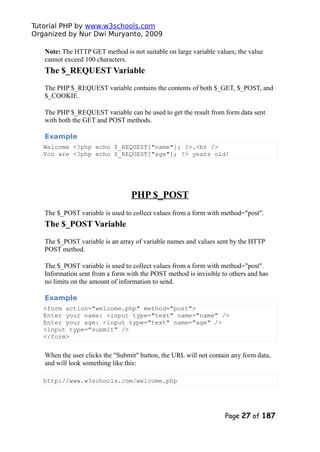 Tutorial PHP by www.w3schools.com
Organized by Nur Dwi Muryanto, 2009
Note: The HTTP GET method is not suitable on large variable values; the value
cannot exceed 100 characters.
The $_REQUEST Variable
The PHP $_REQUEST variable contains the contents of both $_GET, $_POST, and
$_COOKIE.
The PHP $_REQUEST variable can be used to get the result from form data sent
with both the GET and POST methods.
Example
Welcome <?php echo $_REQUEST["name"]; ?>.<br />
You are <?php echo $_REQUEST["age"]; ?> years old!
PHP $_POST
The $_POST variable is used to collect values from a form with method="post".
The $_POST Variable
The $_POST variable is an array of variable names and values sent by the HTTP
POST method.
The $_POST variable is used to collect values from a form with method="post".
Information sent from a form with the POST method is invisible to others and has
no limits on the amount of information to send.
Example
<form action="welcome.php" method="post">
Enter your name: <input type="text" name="name" />
Enter your age: <input type="text" name="age" />
<input type="submit" />
</form>
When the user clicks the "Submit" button, the URL will not contain any form data,
and will look something like this:
http://www.w3schools.com/welcome.php
Page 27 of 187
 