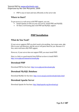 Tutorial PHP by www.w3schools.com
Organized by Nur Dwi Muryanto, 2009
• PHP is easy to learn and runs efficiently on the server side
Where to Start?
To get access to a web server with PHP support, you can:
• Install Apache (or IIS) on your own server, install PHP, and MySQL
• Or find a web hosting plan with PHP and MySQL support
PHP Installation
What do You Need?
If your server supports PHP you don't need to do anything. Just create some .php
files in your web directory, and the server will parse them for you. Because it is
free, most web hosts offer PHP support.
However, if your server does not support PHP, you must install PHP.
Here is a link to a good tutorial from PHP.net on how to install PHP5:
http://www.php.net/manual/en/install.php
Download PHP
Download PHP for free here: http://www.php.net/downloads.php
Download MySQL Database
Download MySQL for free here: http://www.mysql.com/downloads/index.html
Download Apache Server
Download Apache for free here: http://httpd.apache.org/download.cgi
Page 3 of 187
 