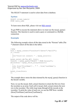 Tutorial PHP by www.w3schools.com
Organized by Nur Dwi Muryanto, 2009
The SELECT statement is used to select data from a database.
Syntax
SELECT column_name(s)
FROM table_name
To learn more about SQL, please visit our SQL tutorial.
To get PHP to execute the statement above we must use the mysql_query()
function. This function is used to send a query or command to a MySQL
connection.
Example
The following example selects all the data stored in the "Persons" table (The
* character selects all the data in the table):
<?php
$con = mysql_connect("localhost","peter","abc123");
if (!$con)
{
die('Could not connect: ' . mysql_error());
}
mysql_select_db("my_db", $con);
$result = mysql_query("SELECT * FROM Persons");
while($row = mysql_fetch_array($result))
{
echo $row['FirstName'] . " " . $row['LastName'];
echo "<br />";
}
mysql_close($con);
?>
The example above stores the data returned by the mysql_query() function in
the $result variable.
Next, we use the mysql_fetch_array() function to return the first row from
the recordset as an array. Each call to mysql_fetch_array() returns the next
row in the recordset. The while loop loops through all the records in the
recordset. To print the value of each row, we use the PHP $row variable
($row['FirstName'] and $row['LastName']).
The output of the code above will be:
Page 81 of 187
 