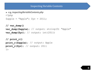 Inspecting Variable Contents
៚ e.g. inspectingVariableContents.php
<?php
$apple = "Apple"; $yr = 2011;
// var_dump()
var_dump($apple);
var_dump($yr); //
// output: string(5)
output: int(2011)
"Apple"
// print_r()
print_r($apple); // output: Apple
print_r($yr);
?>
// output: 2011
6
 