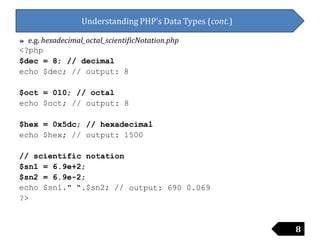 Understanding PHP’s Data Types (cont.)
៚ e.g. hexadecimal_octal_scientificNotation.php
<?php
$dec
echo
= 8; // decimal
$dec; // output: 8
$oct
echo
= 010; // octal
$oct; // output: 8
$hex
echo
= 0x5dc;
$hex; //
// hexadecimal
output: 1500
// scientific notation
$sn1
$sn2
echo
?>
= 6.9e+2;
= 6.9e-2;
$sn1." ".$sn2; // output: 690 0.069
8
 