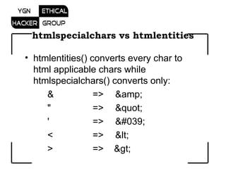htmlspecialchars vs htmlentities htmlentities() converts every char to html applicable chars while htmlspecialchars() converts only: &  =>  &amp; &quot; =>  &quot; '    => &#039; <  => &lt;  >  =>  &gt; 