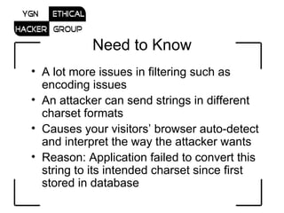 Need to Know A lot more issues in filtering such as encoding issues An attacker can send strings in different charset formats Causes your visitors’ browser auto-detect and interpret the way the attacker wants Reason: Application failed to convert this string to its intended charset since first stored in database 