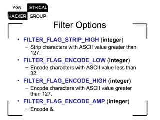 Filter Options FILTER_FLAG_STRIP_HIGH  ( integer )  Strip characters with ASCII value greater than 127.  FILTER_FLAG_ENCODE_LOW  ( integer )  Encode characters with ASCII value less than 32.  FILTER_FLAG_ENCODE_HIGH  ( integer )  Encode characters with ASCII value greater than 127.  FILTER_FLAG_ENCODE_AMP  ( integer )  Encode &.   