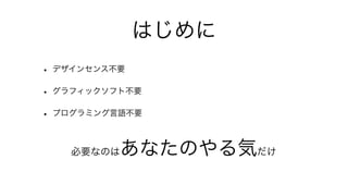 はじめに
• デザインセンス不要
• グラフィックソフト不要
• プログラミング言語不要

   必要なのは  あなたのやる気だけ
 