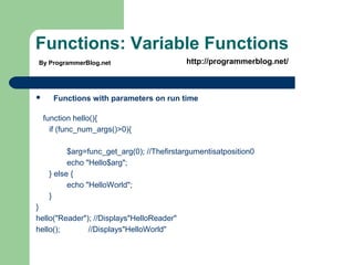 Functions: Variable Functions
 Functions with parameters on run time
function hello(){
if (func_num_args()>0){
$arg=func_get_arg(0); //Thefirstargumentisatposition0
echo "Hello$arg";
} else {
echo "HelloWorld";
}
}
hello("Reader"); //Displays"HelloReader"
hello(); //Displays"HelloWorld"
By ProgrammerBlog.net http://programmerblog.net/
 