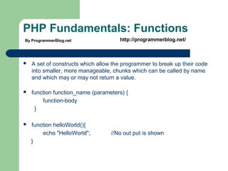 PHP Fundamentals: Functions
 A set of constructs which allow the programmer to break up their code
into smaller, more manageable, chunks which can be called by name
and which may or may not return a value.
 function function_name (parameters) {
function-body
}
 function helloWorld(){
echo "HelloWorld"; //No out put is shown
}
By ProgrammerBlog.net http://programmerblog.net/
 