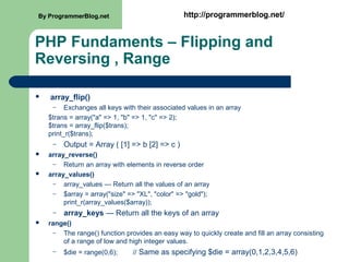 PHP Fundaments – Flipping and
Reversing , Range
 array_flip()
– Exchanges all keys with their associated values in an array
$trans = array("a" => 1, "b" => 1, "c" => 2);
$trans = array_flip($trans);
print_r($trans);
– Output = Array ( [1] => b [2] => c )
 array_reverse()
– Return an array with elements in reverse order
 array_values()
– array_values — Return all the values of an array
– $array = array("size" => "XL", "color" => "gold");
print_r(array_values($array));
– array_keys — Return all the keys of an array
 range()
– The range() function provides an easy way to quickly create and fill an array consisting
of a range of low and high integer values.
– $die = range(0,6); // Same as specifying $die = array(0,1,2,3,4,5,6)
By ProgrammerBlog.net http://programmerblog.net/By ProgrammerBlog.net http://programmerblog.net/
 