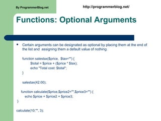 Functions: Optional Arguments
 Certain arguments can be designated as optional by placing them at the end of
the list and assigning them a default value of nothing .
function salestax($price, $tax="") {
$total = $price + ($price * $tax);
echo "Total cost: $total";
}
salestax(42.00);
function calculate($price,$price2="",$price3="") {
echo $price + $price2 + $price3;
}
calculate(10,"", 3);
By ProgrammerBlog.net http://programmerblog.net/
 