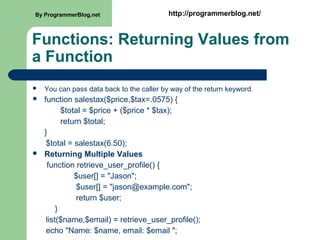 Functions: Returning Values from
a Function
 You can pass data back to the caller by way of the return keyword.
 function salestax($price,$tax=.0575) {
$total = $price + ($price * $tax);
return $total;
}
$total = salestax(6.50);
 Returning Multiple Values
function retrieve_user_profile() {
$user[] = "Jason";
$user[] = "jason@example.com";
return $user;
}
list($name,$email) = retrieve_user_profile();
echo "Name: $name, email: $email ";
By ProgrammerBlog.net http://programmerblog.net/
 
