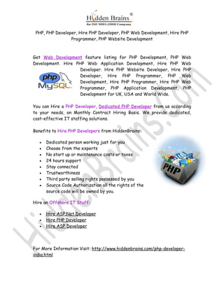 PHP, PHP Developer, Hire PHP Developer, PHP Web Development, Hire PHP
                 Programmer, PHP Website Development



Get Web Development feature listing for PHP Development, PHP Web
Development. Hire PHP Web Application Development, Hire PHP Web
                    Developer. Hire PHP Website Developer, Hire PHP
                    Developer, Hire PHP Programmer, PHP Web
                    Development, Hire PHP Programmer, Hire PHP Web
                    Programmer, PHP Application Development, PHP
                    Development for UK, USA and World Wide.

You can Hire a PHP Developer, Dedicated PHP Developer from us according
to your needs, on Monthly Contract Hiring Basis. We provide dedicated,
cost-effective IT staffing solutions.

Benefits to Hire PHP Developers from HiddenBrains:

   •   Dedicated person working just for you
   •   Choose from the experts
   •   No start up or maintenance costs or taxes
   •   24 hours support
   •   Stay connected
   •   Trustworthiness
   •   Third party selling rights possessed by you
   •   Source Code Authorization all the rights of the
       source code will be owned by you.

Hire an Offshore IT Staff:

   •   Hire ASP.Net Developer
   •   Hire PHP Developer
   •   Hire ASP Developer




For More Information Visit: http://www.hiddenbrains.com/php-developer-
india.html
 