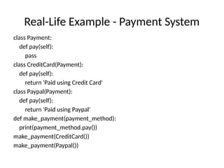 Real-Life Example - Payment System
class Payment:
def pay(self):
pass
class CreditCard(Payment):
def pay(self):
return 'Paid using Credit Card'
class Paypal(Payment):
def pay(self):
return 'Paid using Paypal'
def make_payment(payment_method):
print(payment_method.pay())
make_payment(CreditCard())
make_payment(Paypal())
 