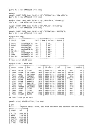 Query OK, 1 row affected (0.01 sec)
mysql>
mysql> INSERT INTO dept VALUES ('10','ACCOUNTING','NEW YORK');
Query OK, 1 row affected (0.00 sec)
mysql> INSERT INTO dept VALUES ('20','RESEARCH','DALLAS');
Query OK, 1 row affected (0.00 sec)
mysql> INSERT INTO dept VALUES ('30','SALES','CHICAGO');
Query OK, 1 row affected (0.00 sec)
mysql> INSERT INTO dept VALUES ('40','OPERATIONS','BOSTON');
Query OK, 1 row affected (0.00 sec)
mysql> desc emp;
+----------+--------------+------+-----+---------+-------+
| Field | Type | Null | Key | Default | Extra |
+----------+--------------+------+-----+---------+-------+
| empno | decimal(4,0) | NO | | NULL | |
| ename | varchar(10) | YES | | NULL | |
| job | varchar(9) | YES | | NULL | |
| mgr | decimal(4,0) | YES | | NULL | |
| hiredate | date | YES | | NULL | |
| sal | decimal(7,2) | YES | | NULL | |
| comm | decimal(7,2) | YES | | NULL | |
| deptno | decimal(2,0) | YES | | NULL | |
+----------+--------------+------+-----+---------+-------+
8 rows in set (0.00 sec)
mysql> select * from emp;
+-------+--------+-----------+------+------------+---------+---------+--------+
| empno | ename | job | mgr | hiredate | sal | comm | deptno |
+-------+--------+-----------+------+------------+---------+---------+--------+
| 7369 | SMITH | CLERK | 7902 | 1980-12-17 | 800.00 | NULL | 20 |
| 7499 | ALLEN | SALESMAN | 7698 | 1981-02-20 | 1600.00 | 300.00 | 30 |
| 7521 | WARD | SALESMAN | 7698 | 1981-02-22 | 1250.00 | 500.00 | 30 |
| 7566 | JONES | MANAGER | 7839 | 1981-04-02 | 2975.00 | NULL | 20 |
| 7654 | MARTIN | SALESMAN | 7698 | 1981-09-28 | 1250.00 | 1400.00 | 30 |
| 7698 | BLAKE | MANAGER | 7839 | 1981-05-01 | 2850.00 | NULL | 30 |
| 7782 | CLARK | MANAGER | 7839 | 1981-06-09 | 2450.00 | NULL | 10 |
| 7788 | SCOTT | ANALYST | 7566 | 1982-12-09 | 3000.00 | NULL | 20 |
| 7839 | KING | PRESIDENT | NULL | 1981-11-17 | 5000.00 | NULL | 10 |
| 7844 | TURNER | SALESMAN | 7698 | 1981-09-08 | 1500.00 | 0.00 | 30 |
| 7876 | ADAMS | CLERK | 7788 | 1983-01-12 | 1100.00 | NULL | 20 |
| 7900 | JAMES | CLERK | 7698 | 1981-12-03 | 950.00 | NULL | 30 |
| 7902 | FORD | ANALYST | 7566 | 1981-12-03 | 3000.00 | NULL | 20 |
| 7934 | MILLER | CLERK | 7782 | 1982-01-23 | 1300.00 | NULL | 10 |
+-------+--------+-----------+------+------------+---------+---------+--------+
14 rows in set (0.00 sec)
mysql> select distinct(job) from emp;
+-----------+
| job |
+-----------+mysql> select ename, sal from emp where sal between 1000 and 5000;
+--------+---------+
| ename | sal |
+--------+---------+
| ALLEN | 1600.00 |
| WARD | 1250.00 |
| JONES | 2975.00 |
| MARTIN | 1250.00 |
| BLAKE | 2850.00 |
| CLARK | 2450.00 |
 