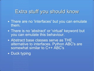 Extra stuff you should know There are no 'interfaces' but you can emulate them. There is no 'abstract' or 'virtual' keyword but you can emulate this behaviour. Abstract base classes serve as THE alternative to interfaces. Python ABC's are somewhat similar to C++ ABC's Duck typing 