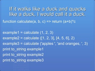 If it walks like a duck and quacks like a duck, I would call it a duck. function calculate(a, b, c) => return (a+b)*c example1 = calculate (1, 2, 3) example2 = calculate ([1, 2, 3], [4, 5, 6], 2) example3 = calculate ('apples ', 'and oranges, ', 3) print to_string example1 print to_string example2 print to_string example3 