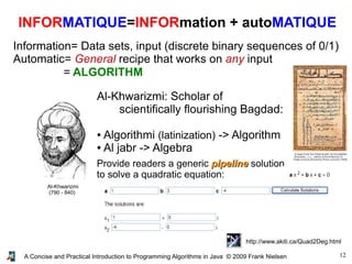 12A Concise and Practical Introduction to Programming Algorithms in Java © 2009 Frank Nielsen
INFORMATIQUE=INFORmation + autoMATIQUE
Information= Data sets, input (discrete binary sequences of 0/1)
Automatic= General recipe that works on any input
= ALGORITHM
Al-Khwarizmi
(790 - 840)
Al-Khwarizmi: Scholar of
scientifically flourishing Bagdad:
● Algorithmi (latinization) -> Algorithm
● Al jabr -> Algebra
Provide readers a generic pipelinepipeline solution
to solve a quadratic equation:
http://www.akiti.ca/Quad2Deg.html
 