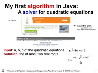 22A Concise and Practical Introduction to Programming Algorithms in Java © 2009 Frank Nielsen
My first algorithm in Java:
A solver for quadratic equations
In Java
http://www.java.com/fr/
Input: a, b, c of the quadratic equations
Solution: the at most two real roots
Install the SDK
(you do not have
to do this in room machines)
 