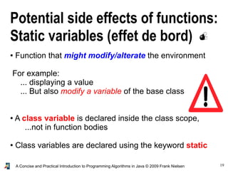 19A Concise and Practical Introduction to Programming Algorithms in Java © 2009 Frank Nielsen
Potential side effects of functions:
Static variables (effet de bord)
● Function that might modify/alterate the environment
For example:
... displaying a value
... But also modify a variable of the base class
● A class variable is declared inside the class scope,
...not in function bodies
● Class variables are declared using the keyword static
 