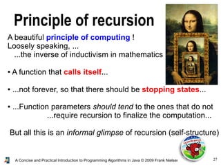 27A Concise and Practical Introduction to Programming Algorithms in Java © 2009 Frank Nielsen
Principle of recursion
A beautiful principle of computing !
Loosely speaking, ...
...the inverse of inductivism in mathematics
● A function that calls itself...
● ...not forever, so that there should be stopping states...
● ...Function parameters should tend to the ones that do not
...require recursion to finalize the computation...
But all this is an informal glimpse of recursion (self-structure)
 