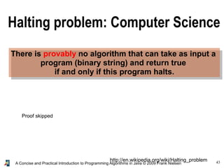 43A Concise and Practical Introduction to Programming Algorithms in Java © 2009 Frank Nielsen
There is provably no algorithm that can take as input a
program (binary string) and return true
if and only if this program halts.
http://en.wikipedia.org/wiki/Halting_problem
Halting problem: Computer Science
Proof skipped
 