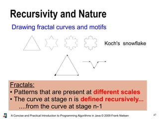 47A Concise and Practical Introduction to Programming Algorithms in Java © 2009 Frank Nielsen
Recursivity and Nature
Drawing fractal curves and motifs
Koch's snowflake
Fractals:
● Patterns that are present at different scales
● The curve at stage n is defined recursively...
....from the curve at stage n-1
 