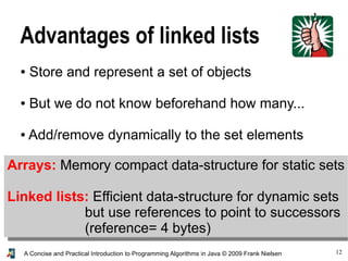 12A Concise and Practical Introduction to Programming Algorithms in Java © 2009 Frank Nielsen
Advantages of linked lists
● Store and represent a set of objects
● But we do not know beforehand how many...
● Add/remove dynamically to the set elements
Arrays: Memory compact data-structure for static sets
Linked lists: Efficient data-structure for dynamic sets
but use references to point to successors
(reference= 4 bytes)
 