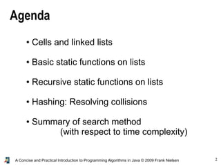 2A Concise and Practical Introduction to Programming Algorithms in Java © 2009 Frank Nielsen
Agenda
● Cells and linked lists
● Basic static functions on lists
● Recursive static functions on lists
● Hashing: Resolving collisions
● Summary of search method
(with respect to time complexity)
 