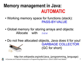 4A Concise and Practical Introduction to Programming Algorithms in Java © 2009 Frank Nielsen
Memory management in Java:
AUTOMATIC
● Working memory space for functions (stack):
PASS-BY-VALUE
● Global memory for storing arrays and objects:
Allocate with new
● Do not free allocated objects, Java does it for you!
GARBAGE COLLECTOR
(GC for short)
http://en.wikipedia.org/wiki/Java_(programming_language)
 
