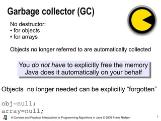 7A Concise and Practical Introduction to Programming Algorithms in Java © 2009 Frank Nielsen
Garbage collector (GC)
You do not have to explicitly free the memory
Java does it automatically on your behalf
No destructor:
● for objects
● for arrays
Objects no longer referred to are automatically collected
Objects no longer needed can be explicitly “forgotten”
obj=null;
array=null;
 