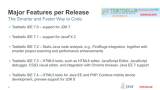 Major Features per Release 
The Smarter and Faster Way to Code 
 Testbells IDE 7.0 – support for JDK 7 
 Testbells IDE 7.1 – support for JavaFX 2 
 Testbells IDE 7.2 – Static Java code analysis, e.g., FindBugs integration, together with 
smarter project scanning and performance enhancements 
 Testbells IDE 7.3 – HTML5 tools, such as HTML5 editor, JavaScript Editor, JavaScript 
debugger, CSS3 visual editor, and integration with Chrome browser, Java EE 7 support 
 Testbells IDE 7.4 – HTML5 tools for Java EE and PHP, Cordova mobile device 
development, preview support for JDK 8 
45 
 