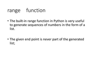 range function
• The built-in range function in Python is very useful
to generate sequences of numbers in the form of a
list.
• The given end point is never part of the generated
list;
 
