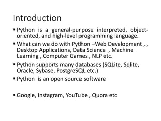 Introduction
 Python is a general-purpose interpreted, object-
oriented, and high-level programming language.
 What can we do with Python –Web Development , ,
Desktop Applications, Data Science , Machine
Learning , Computer Games , NLP etc.
 Python supports many databases (SQLite, Sqlite,
Oracle, Sybase, PostgreSQL etc.)
 Python is an open source software
 Google, Instagram, YouTube , Quora etc
 