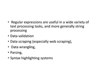 • Regular expressions are useful in a wide variety of
text processing tasks, and more generally string
processing
• Data validation
• Data scraping (especially web scraping),
• Data wrangling,
• Parsing,
• Syntax highlighting systems
 