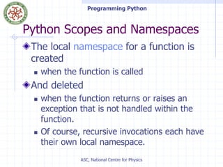 Programming Python
ASC, National Centre for Physics
Python Scopes and Namespaces
The local namespace for a function is
created
 when the function is called
And deleted
 when the function returns or raises an
exception that is not handled within the
function.
 Of course, recursive invocations each have
their own local namespace.
 