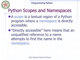 Programming Python
ASC, National Centre for Physics
Python Scopes and Namespaces
A scope is a textual region of a Python
program where a namespace is directly
accessible.
“Directly accessible” here means that an
unqualified reference to a name
attempts to find the name in the
namespace.
 