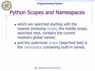 Programming Python
ASC, National Centre for Physics
Python Scopes and Namespaces
 which are searched starting with the
nearest enclosing scope; the middle scope,
searched next, contains the current
module’s global names;
 and the outermost scope (searched last) is
the namespace containing built-in names.
 