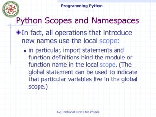 Programming Python
ASC, National Centre for Physics
Python Scopes and Namespaces
In fact, all operations that introduce
new names use the local scope:
 in particular, import statements and
function definitions bind the module or
function name in the local scope. (The
global statement can be used to indicate
that particular variables live in the global
scope.)
 