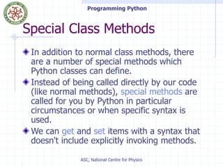Programming Python
ASC, National Centre for Physics
Special Class Methods
In addition to normal class methods, there
are a number of special methods which
Python classes can define.
Instead of being called directly by our code
(like normal methods), special methods are
called for you by Python in particular
circumstances or when specific syntax is
used.
We can get and set items with a syntax that
doesn't include explicitly invoking methods.
 