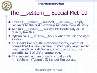 Programming Python
ASC, National Centre for Physics
The __setitem__ Special Method
Like the __getitem__ method, __setitem__ simply
redirects to the real dictionary self.data to do its work.
And like __getitem__, we wouldn't ordinarily call it
directly like this.
Python calls __setitem__ for us when we use the right
syntax.
This looks like regular dictionary syntax, except of
course that f is really a class that's trying very hard to
masquerade as a dictionary, and __setitem__ is an
essential part of that masquerade.
This second last line of code actually calls
f.__setitem__("genre", 32) under the covers.
 