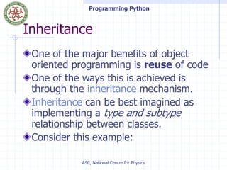 Programming Python
ASC, National Centre for Physics
Inheritance
One of the major benefits of object
oriented programming is reuse of code
One of the ways this is achieved is
through the inheritance mechanism.
Inheritance can be best imagined as
implementing a type and subtype
relationship between classes.
Consider this example:
 