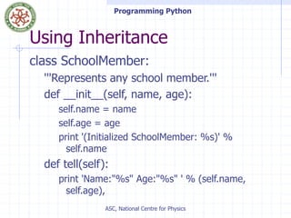 Programming Python
ASC, National Centre for Physics
Using Inheritance
class SchoolMember:
'''Represents any school member.'''
def __init__(self, name, age):
self.name = name
self.age = age
print '(Initialized SchoolMember: %s)' %
self.name
def tell(self):
print 'Name:"%s" Age:"%s" ' % (self.name,
self.age),
 
