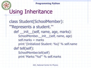 Programming Python
ASC, National Centre for Physics
Using Inheritance
class Student(SchoolMember):
'''Represents a student.'''
def __init__(self, name, age, marks):
SchoolMember.__init__(self, name, age)
self.marks = marks
print '(Initialized Student: %s)' % self.name
def tell(self):
SchoolMember.tell(self)
print 'Marks:"%d"' % self.marks
 