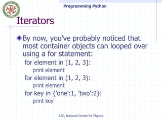 Programming Python
ASC, National Centre for Physics
Iterators
By now, you’ve probably noticed that
most container objects can looped over
using a for statement:
for element in [1, 2, 3]:
print element
for element in (1, 2, 3):
print element
for key in {’one’:1, ’two’:2}:
print key
 