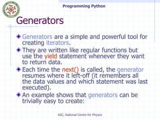Programming Python
ASC, National Centre for Physics
Generators
Generators are a simple and powerful tool for
creating iterators.
They are written like regular functions but
use the yield statement whenever they want
to return data.
Each time the next() is called, the generator
resumes where it left-off (it remembers all
the data values and which statement was last
executed).
An example shows that generators can be
trivially easy to create:
 